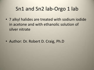 Sn1 and Sn2 lab-Orgo 1 lab
• 7 alkyl halides are treated with sodium iodide
  in acetone and with ethanolic solution of
  silver nitrate

• Author: Dr. Robert D. Craig, Ph.D
 