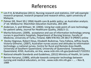 References
Lim P.H, & Mukherjee (2011). Nursing research and statistics, (10th
ed) example
research proposal, research proposal and research ethics, open university of
Malaysia.
Palmer GR, Short SD.( 1994) Health care & public policy: an Australian analysis.
2nd
ed. Melbourne: Macmillan Education Australia, 283-289.
Anderson, S. and Wittwer, W. (2004). Using bar-code point-of-care technology
for patient safety, Journal for Healthcare Quality, 26(6):5-11.
Marita Koivunen, (2009), acceptance and use of information technology among
nurses in psychiatric hospitals, Department of Nursing Science, Faculty of
Medicine, University of Turku, Finland, ISBN 978-951-29-3817-9 (PRINT) online
 Desley Hegneya, Robert Eleya, Elizabeth Buikstraa, Tony Fallona, Jeffrey Soarb,
Victoria Gilmorec, (2007), Australian nurses access and attitudes to information
technology--a national survey. Centre for Rural and Remote Area Health,
University of Southern Queensland, University of Queensland, Toowoomba,
Queensland, 4350, Australia, on line, www.ncbi.nlm.nih.gov/pubmed/17102351
National eHealth Standards and Guidelines, (2012) Ministry of Health, Sri Lanka
Bennie Harsanyi, (1989), attitude towards computer technology between
nursing and medical educators, on line , www.ncbi.nlm.nih.gov › ... › Nov 8,
1989
 