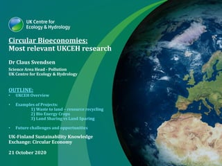 Circular Bioeconomies:
Most relevant UKCEH research
Dr Claus Svendsen
Science Area Head - Pollution
UK Centre for Ecology & Hydrology
OUTLINE:
• UKCEH Overview
• Examples of Projects:
1) Waste to land – resource recycling
2) Bio Energy Crops
3) Land Sharing vs Land Sparing
• Future challenges and opportunities
UK-Finland Sustainability Knowledge
Exchange: Circular Economy
21 October 2020
 
