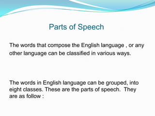 Parts of Speech
The words that compose the English language , or any
other language can be classified in various ways.
The words in English language can be grouped, into
eight classes. These are the parts of speech. They
are as follow :
 