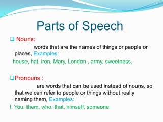 Parts of Speech
 Nouns:
words that are the names of things or people or
places, Examples:
house, hat, iron, Mary, London , army, sweetness.
Pronouns :
are words that can be used instead of nouns, so
that we can refer to people or things without really
naming them, Examples:
I, You, them, who, that, himself, someone.
 