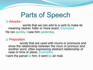 Parts of Speech
 Adverbs :
words that we can add to a verb to make its
meaning clearer, fuller or more exact, Examples:
He ran quickly. I saw him yesterday.
 Preposition:
words that are used with nouns or pronouns and
show the relationship between the noun or pronoun and
another word, often expressing abstract relationship of
case or time or place, Examples:
I sent the parcel to him; it went by air mail.
 