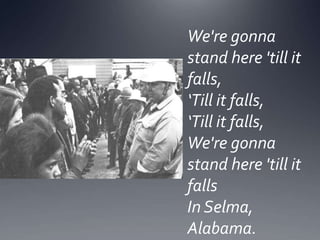 We're gonna
stand here 'till it
falls,
‘Till it falls,
‘Till it falls,
We're gonna
stand here 'till it
falls
In Selma,
Alabama.

 