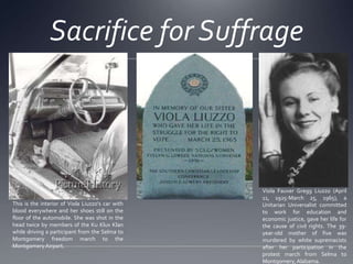 Sacrifice for Suffrage

This is the interior of Viola Liuzzo's car with
blood everywhere and her shoes still on the
floor of the automobile. She was shot in the
head twice by members of the Ku Klux Klan
while driving a participant from the Selma to
Montgomery freedom march to the
Montgomery Airport.

Viola Fauver Gregg Liuzzo (April
11, 1925-March 25, 1965), a
Unitarian Universalist committed
to work for education and
economic justice, gave her life for
the cause of civil rights. The 39year-old mother of five was
murdered by white supremacists
after her participation in the
protest march from Selma to
Montgomery, Alabama.

 