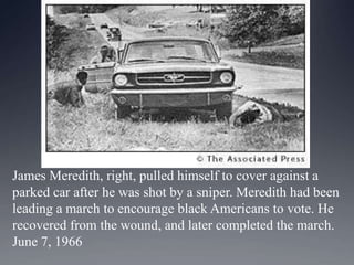 James Meredith, right, pulled himself to cover against a
parked car after he was shot by a sniper. Meredith had been
leading a march to encourage black Americans to vote. He
recovered from the wound, and later completed the march.
June 7, 1966

 