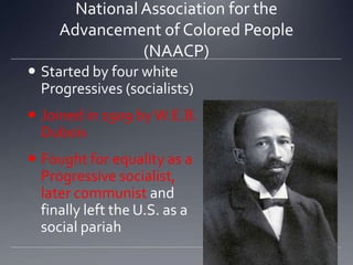 National Association for the
Advancement of Colored People
(NAACP)
 Started by four white
Progressives (socialists)
 Joined in 1909 by W.E.B.
Dubois

 Fought for equality as a
Progressive socialist,
later communist and
finally left the U.S. as a
social pariah

 