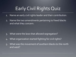 Early Civil Rights Quiz
1. Name an early civil rights leader and their contribution.

2. Name the two amendments pertaining to freed blacks
and what they concern.

3. What were the laws that allowed segregation?
4. What organization started fighting for civil rights?
5. What was the movement of southern blacks to the north
and west?

 