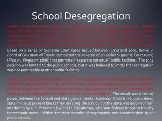 School Desegregation
Brown v. The Board of Education of Topeka, KS was the case in which, on 17 May
1954, the U.S. Supreme Court ruled unanimously that racial segregation in public
schools violated the Fourteenth Amendment to the Constitution, which says that no
state may deny equal protection of the laws to any person within its jurisdiction. The
1954 decision declared that separate educational facilities were inherently unequal.
Based on a series of Supreme Court cases argued between 1938 and 1950, Brown v.
Board of Education of Topeka completed the reversal of an earlier Supreme Court ruling
(Plessy v. Ferguson, 1896) that permitted “separate but equal” public facilities. The 1954
decision was limited to the public schools, but it was believed to imply that segregation
was not permissible in other public facilities.
In 1957, Little Rock, AR became the focus of world attention over the right of nine black
students to attend Central High School under a gradual desegregation plan adopted by
the city school board in accordance with the 1954 decision of the U.S. Supreme Court
holding racial segregation in public schools unconstitutional. The result was a test of
power between the federal and state governments. Governor Orval E. Faubus ordered
state militia to prevent blacks from entering the school, but the state was enjoined from
interfering by U.S. President Dwight D. Eisenhower, who sent federal troops to the city
to maintain order. Within the next decade, desegregation was accomplished in all
public schools.

 