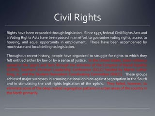 Civil Rights
Rights have been expanded through legislation. Since 1957, federal Civil Rights Acts and
a Voting Rights Acts have been passed in an effort to guarantee voting rights, access to
housing, and equal opportunity in employment. These have been accompanied by
much state and local civil rights legislation.
Throughout recent history, people have organized to struggle for rights to which they
felt entitled either by law or by a sense of justice. In the United states, black militancy
spread in the 1950’s and ‘60’s through the activities of the Congress of Racial Equality
(CORE), Southern Christian Leadership Conference (SCLC) headed by Martin Luther
King, Jr., and the Student Nonviolent Coordinating Committee (SNCC). These groups
achieved major successes in arousing national opinion against segregation in the South
and in stimulating the civil rights legislation of the 1960’s. They failed, however, to
eliminate some of the deep-rooted segregation patterns in urban areas of the country in
the North primarily.

 