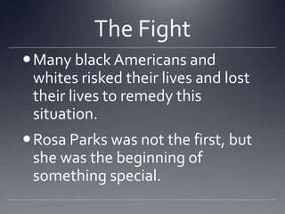 The Fight
 Many black Americans and
whites risked their lives and lost
their lives to remedy this
situation.
 Rosa Parks was not the first, but
she was the beginning of
something special.

 