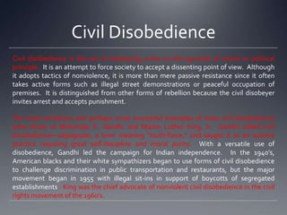 Civil Disobedience
Civil disobedience is the act of disobeying a law on the grounds of moral or political
principle. It is an attempt to force society to accept a dissenting point of view. Although
it adopts tactics of nonviolence, it is more than mere passive resistance since it often
takes active forms such as illegal street demonstrations or peaceful occupation of
premises. It is distinguished from other forms of rebellion because the civil disobeyer
invites arrest and accepts punishment.
The most ambitious and perhaps most successful examples of mass civil disobedience
were those of Mohandas K. Gandhi and Martin Luther King, Jr. Gandhi called civil
disobedience—satyagraha, a term meaning “truth-force,” and taught it as an austere
practice requiring great self-discipline and moral purity. With a versatile use of
disobedience, Gandhi led the campaign for Indian independence. In the 1940’s,
American blacks and their white sympathizers began to use forms of civil disobedience
to challenge discrimination in public transportation and restaurants, but the major
movement began in 1955 with illegal sit-ins in support of boycotts of segregated
establishments. King was the chief advocate of nonviolent civil disobedience in the civil
rights movement of the 1960’s.

 