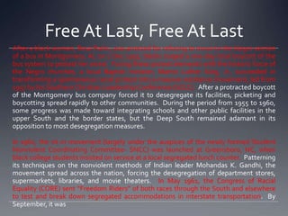 Free At Last, Free At Last
After a black woman, Rosa Parks, was arrested for refusing to move to the Negro section
of a bus in Montgomery, AL on 1 Dec 1955, blacks staged a one-day local boycott of the
bus system to protest her arrest. Fusing these protest elements with the historic force of
the Negro churches, a local Baptist minister, Martin Luther King, Jr., succeeded in
transforming a spontaneous racial protest into a massive resistance movement, led from
1957 by his Southern Christian Leadership Conference (SCLC). After a protracted boycott
of the Montgomery bus company forced it to desegregate its facilities, picketing and
boycotting spread rapidly to other communities. During the period from 1955 to 1960,
some progress was made toward integrating schools and other public facilities in the
upper South and the border states, but the Deep South remained adamant in its
opposition to most desegregation measures.
In 1960, the sit-in movement (largely under the auspices of the newly formed Student
Nonviolent Coordinating Committee- SNCC) was launched at Greensboro, NC, when
black college students insisted on service at a local segregated lunch counter. Patterning
its techniques on the nonviolent methods of Indian leader Mohandas K. Gandhi, the
movement spread across the nation, forcing the desegregation of department stores,
supermarkets, libraries, and movie theaters. In May 1961, the Congress of Racial
Equality (CORE) sent “Freedom Riders” of both races through the South and elsewhere
to test and break down segregated accommodations in interstate transportation. By
September, it was

 