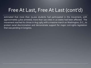Free At Last, Free At Last (cont’d)
estimated that more than 70,000 students had participated in the movement, with
approximately 3,600 arrested; more than 100 cities in 20 states had been affected. The
movement reached its climax in Aug 1963 with a massive march on Washington, D.C., to
protest racial discrimination and demonstrate support for major civil-rights legislation
that was pending in Congress.

 