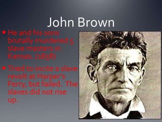 John Brown

 He and his sons
brutally murdered 5
slave masters in
Kansas. (1858)

 Tried to incite a slave
revolt at Harper’s
Ferry, but failed. The
slaves did not rise
up.

 