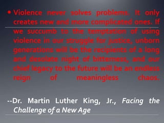  Violence never solves problems. It only
creates new and more complicated ones. If
we succumb to the temptation of using
violence in our struggle for justice, unborn
generations will be the recipients of a long
and desolate night of bitterness, and our
chief legacy to the future will be an endless
reign
of
meaningless
chaos.
--Dr. Martin Luther King, Jr., Facing the
Challenge of a New Age

 