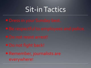 Sit-in Tactics
 Dress in your Sunday best.
 Be respectful to employees and police.

 Do not resist arrest!
 Do not fight back!
 Remember, journalists are
everywhere!

 