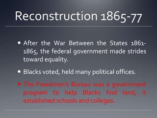 Reconstruction 1865-77
 After the War Between the States 18611865, the federal government made strides
toward equality.
 Blacks voted, held many political offices.
 The Freedmen’s Bureau was a government
program to help Blacks find land, it
established schools and colleges.

 