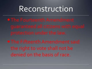 Reconstruction
 The Fourteenth Amendment
guaranteed all citizens with equal
protection under the law.

The Fifteenth Amendment said
the right to vote shall not be
denied on the basis of race.

 