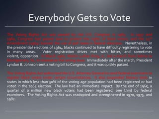 Everybody Gets to Vote
The Voting Rights Act was passed by the U.S. Congress in 1965. In 1957 and
1960, Congress had passed laws to protect the rights of black voters, and the 24th
Amendment (1964) banned the use of poll taxes in federal elections. Nevertheless, in
the presidential elections of 1964, blacks continued to have difficulty registering to vote
in many areas.
Voter registration drives met with bitter, and sometimes
violent, opposition. In March 1965, Martin Luther King, Jr., led a march from Selma to
Montgomery, AL, to dramatize the voting issue. Immediately after the march, President
Lyndon B. Johnson sent a voting bill to Congress, and it was quickly passed.
The Voting Rights Act authorized the U.S. Attorney General to send federal examiners to
register black voters under certain circumstances. It also suspended literacy tests in
states in which less than 50% of the voting-age population had been registered or had
voted in the 1964 election. The law had an immediate impact. By the end of 1965, a
quarter of a million new black voters had been registered, one third by federal
examiners. The Voting Rights Act was readopted and strengthened in 1970, 1975, and
1982.

 