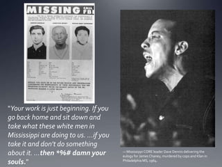 "Your work is just beginning. If you
go back home and sit down and
take what these white men in
Mississippi are doing to us. ...if you
take it and don't do something
about it. ...then *%# damn your
souls."

— Mississippi CORE leader Dave Dennis delivering the
eulogy for James Chaney, murdered by cops and Klan in
Philadelphia MS, 1964.

 