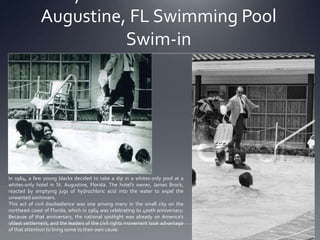 Augustine, FL Swimming Pool
Swim-in

In 1964, a few young blacks decided to take a dip in a whites-only pool at a
whites-only hotel in St. Augustine, Florida. The hotel’s owner, James Brock,
reacted by emptying jugs of hydrochloric acid into the water to expel the
unwanted swimmers.
This act of civil disobedience was one among many in the small city on the
northeast coast of Florida, which in 1964 was celebrating its 400th anniversary.
Because of that anniversary, the national spotlight was already on America’s
oldest settlement, and the leaders of the civil rights movement took advantage
of that attention to bring some to their own cause.

 