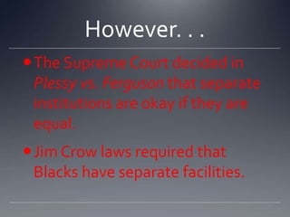 However. . .
 The Supreme Court decided in
Plessy vs. Ferguson that separate
institutions are okay if they are
equal.
 Jim Crow laws required that
Blacks have separate facilities.

 