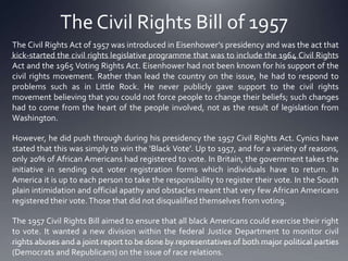 The Civil Rights Bill of 1957
The Civil Rights Act of 1957 was introduced in Eisenhower’s presidency and was the act that
kick-started the civil rights legislative programme that was to include the 1964 Civil Rights
Act and the 1965 Voting Rights Act. Eisenhower had not been known for his support of the
civil rights movement. Rather than lead the country on the issue, he had to respond to
problems such as in Little Rock. He never publicly gave support to the civil rights
movement believing that you could not force people to change their beliefs; such changes
had to come from the heart of the people involved, not as the result of legislation from
Washington.
However, he did push through during his presidency the 1957 Civil Rights Act. Cynics have
stated that this was simply to win the ‘Black Vote’. Up to 1957, and for a variety of reasons,
only 20% of African Americans had registered to vote. In Britain, the government takes the
initiative in sending out voter registration forms which individuals have to return. In
America it is up to each person to take the responsibility to register their vote. In the South
plain intimidation and official apathy and obstacles meant that very few African Americans
registered their vote. Those that did not disqualified themselves from voting.
The 1957 Civil Rights Bill aimed to ensure that all black Americans could exercise their right
to vote. It wanted a new division within the federal Justice Department to monitor civil
rights abuses and a joint report to be done by representatives of both major political parties
(Democrats and Republicans) on the issue of race relations.

 