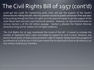 The Civil Rights Bill of 1957 (cont’d)
could get the credit for maintaining party unity and get the support of the South’s
Democrats for ‘killing the bill’, then his position would be greatly advanced. If he was seen
to be pushing through the first civil rights act in 82 years he hoped to get the support of the
more liberal west and east coast Democrat senators. However, he required Eisenhower to
remove Section 3 of the bill before passage. Section 3 allowed the Federal Attorney
General to bring suit for matters of civil rights violations.
The Civil Rights Act of 1957 maintained the mood of the bill - it aimed to increase the
number of registered black voters and stated its support for such a move. However, any
person found guilty of obstructing someone’s right to register barely faced the prospect of
punishment as a trial by jury in the South meant the accused had to face an all-white jury as
only whites could be jury members.

 
