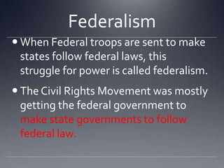 Federalism
 When Federal troops are sent to make
states follow federal laws, this
struggle for power is called federalism.
 The Civil Rights Movement was mostly
getting the federal government to
make state governments to follow
federal law.

 