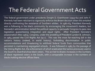 The Federal Government Acts
The federal government under presidents Dwight D. Eisenhower (1953-61) and John F.
Kennedy had been reluctant to vigorously enforce the Brown decision when this entailed
directly confronting the resistance of Southern whites. In 1961-63, President Kennedy
won a following in the black community by encouraging the movement’s leaders, but
Kennedy’s administration lacked the political capacity to persuade Congress to pass new
legislation guaranteeing integration and equal rights. After President Kennedy’s
assassination (Nov 1963), Congress, under the prodding of President Lyndon B. Johnson,
in 1964 passed the Civil Rights Act (q.v.). This was the most far-reaching bill in the
nation’s history (indeed, in world history), forbidding discrimination in public
accommodations and threatening to withhold federal funds from communities that
persisted in maintaining segregated schools. It was followed in 1965 by the passage of
the Voting Rights Act, the enforcement of which eradicated the tactics previously used in
the South to disenfranchise black voters. This act led to drastic increases in the numbers
of black registered voters in the South, with a comparable increase in the numbers of
blacks holding elective offices there.

 