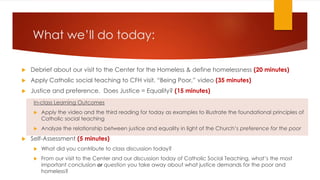 What we’ll do today:
 Debrief about our visit to the Center for the Homeless & define homelessness (20 minutes)
 Apply Catholic social teaching to CFH visit, “Being Poor,” video (35 minutes)
 Justice and preference. Does Justice = Equality? (15 minutes)
In-class Learning Outcomes
 Apply the video and the third reading for today as examples to illustrate the foundational principles of
Catholic social teaching
 Analyze the relationship between justice and equality in light of the Church’s preference for the poor
 Self-Assessment (5 minutes)
 What did you contribute to class discussion today?
 From our visit to the Center and our discussion today of Catholic Social Teaching, what’s the most
important conclusion or question you take away about what justice demands for the poor and
homeless?
 