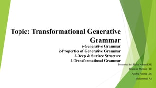 Topic: Transformational Generative
Grammar
1-Generative Grammar
2-Properties of Generative Grammar
3-Deep & Surface Structure
4-Transformational Grammar
Presented by: Hafsa Naveed(81)
Dilawaiz Mohsin (41)
Areeba Fatima (26)
Muhammad Ali
 