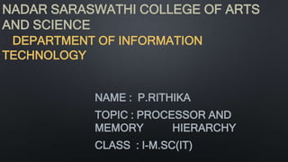NADAR SARASWATHI COLLEGE OF ARTS
AND SCIENCE
DEPARTMENT OF INFORMATION
TECHNOLOGY
NAME : P.RITHIKA
TOPIC : PROCESSOR AND
MEMORY HIERARCHY
CLASS : I-M.SC(IT)
 