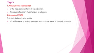 Types
1.Primary HTN / essential 95%
 Is the most common form of hypertension.
 The cause of primary hypertension is unknown.
2.Secondary HTN 5%
3.Systolic Isolated Hypertension
 It’s a high value of systolic pressure, and a normal value of diastolic pressure
 