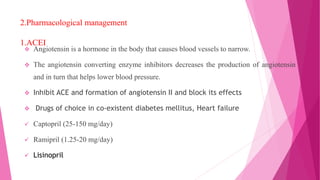 2.Pharmacological management
1.ACEI
 Angiotensin is a hormone in the body that causes blood vessels to narrow.
 The angiotensin converting enzyme inhibitors decreases the production of angiotensin
and in turn that helps lower blood pressure.
 Inhibit ACE and formation of angiotensin II and block its effects
 Drugs of choice in co-existent diabetes mellitus, Heart failure
 Captopril (25-150 mg/day)
 Ramipril (1.25-20 mg/day)
 Lisinopril
 