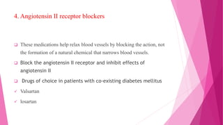 4. Angiotensin II receptor blockers
 These medications help relax blood vessels by blocking the action, not
the formation of a natural chemical that narrows blood vessels.
 Block the angiotensin II receptor and inhibit effects of
angiotensin II
 Drugs of choice in patients with co-existing diabetes mellitus
 Valsartan
 losartan
 