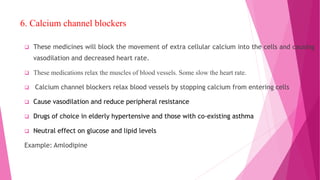 6. Calcium channel blockers
 These medicines will block the movement of extra cellular calcium into the cells and causing
vasodilation and decreased heart rate.
 These medications relax the muscles of blood vessels. Some slow the heart rate.
 Calcium channel blockers relax blood vessels by stopping calcium from entering cells
 Cause vasodilation and reduce peripheral resistance
 Drugs of choice in elderly hypertensive and those with co-existing asthma
 Neutral effect on glucose and lipid levels
Example: Amlodipine
 