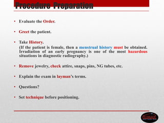 Procedure Preparation
• Evaluate the Order.
• Greet the patient.
• Take History.
(If the patient is female, then a menstrual history must be obtained.
Irradiation of an early pregnancy is one of the most hazardous
situations in diagnostic radiography.)
• Remove jewelry, check attire, snaps, pins, NG tubes, etc.
• Explain the exam in layman’s terms.
• Questions?
• Set technique before positioning.
 
