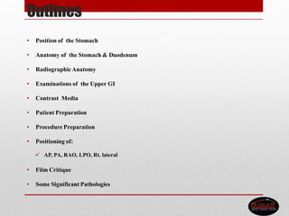 Outlines
• Position of the Stomach
• Anatomy of the Stomach & Duodenum
• Radiographic Anatomy
• Examinations of the Upper GI
• Contrast Media
• Patient Preparation
• Procedure Preparation
• Positioning of:
 AP, PA, RAO, LPO, Rt. lateral
• Film Critique
• Some Significant Pathologies
 
