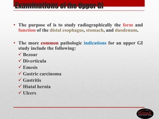 Examinations of the Upper GI
• The purpose of is to study radiographically the form and
function of the distal esophagus, stomach, and duodenum.
• The more common pathologic indications for an upper GI
study include the following:
 Bezoar
 Diverticula
 Emesis
 Gastric carcinoma
 Gastritis
 Hiatal hernia
 Ulcers
 