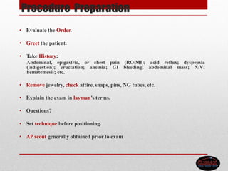 Procedure Preparation
• Evaluate the Order.
• Greet the patient.
• Take History:
Abdominal, epigastric, or chest pain (RO/MI); acid reflux; dyspepsia
(indigestion); eructation; anemia; GI bleeding; abdominal mass; N/V;
hematemesis; etc.
• Remove jewelry, check attire, snaps, pins, NG tubes, etc.
• Explain the exam in layman’s terms.
• Questions?
• Set technique before positioning.
• AP scout generally obtained prior to exam
 