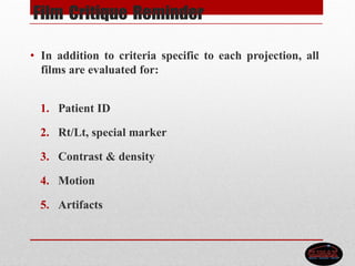 Film Critique Reminder
• In addition to criteria specific to each projection, all
films are evaluated for:
1. Patient ID
2. Rt/Lt, special marker
3. Contrast & density
4. Motion
5. Artifacts
 