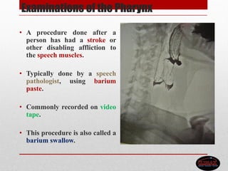 Examinations of the Pharynx
• A procedure done after a
person has had a stroke or
other disabling affliction to
the speech muscles.
• Typically done by a speech
pathologist, using barium
paste.
• Commonly recorded on video
tape.
• This procedure is also called a
barium swallow.
 
