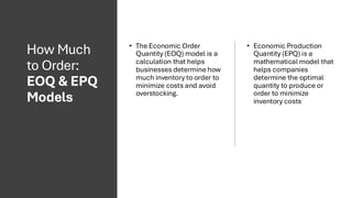 How Much
to Order:
EOQ & EPQ
Models
• The Economic Order
Quantity (EOQ) model is a
calculation that helps
businesses determine how
much inventory to order to
minimize costs and avoid
overstocking.
• Economic Production
Quantity (EPQ) is a
mathematical model that
helps companies
determine the optimal
quantity to produce or
order to minimize
inventory costs
 