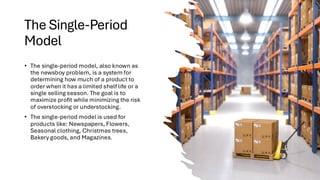The Single-Period
Model
• The single-period model, also known as
the newsboy problem, is a system for
determining how much of a product to
order when it has a limited shelf life or a
single selling season. The goal is to
maximize profit while minimizing the risk
of overstocking or understocking.
• The single-period model is used for
products like: Newspapers, Flowers,
Seasonal clothing, Christmas trees,
Bakery goods, and Magazines.
 