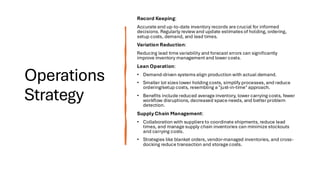 Operations
Strategy
Record Keeping:
Accurate and up-to-date inventory records are crucial for informed
decisions. Regularly review and update estimates of holding, ordering,
setup costs, demand, and lead times.
Variation Reduction:
Reducing lead time variability and forecast errors can significantly
improve inventory management and lower costs.
Lean Operation:
• Demand-driven systems align production with actual demand.
• Smaller lot sizes lower holding costs, simplify processes, and reduce
ordering/setup costs, resembling a "just-in-time" approach.
• Benefits include reduced average inventory, lower carrying costs, fewer
workflow disruptions, decreased space needs, and better problem
detection.
Supply Chain Management:
• Collaboration with suppliers to coordinate shipments, reduce lead
times, and manage supply chain inventories can minimize stockouts
and carrying costs.
• Strategies like blanket orders, vendor-managed inventories, and cross-
docking reduce transaction and storage costs.
 