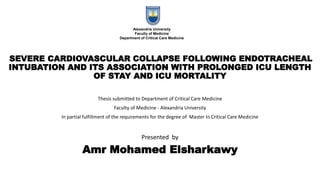 SEVERE CARDIOVASCULAR COLLAPSE FOLLOWING ENDOTRACHEAL
INTUBATION AND ITS ASSOCIATION WITH PROLONGED ICU LENGTH
OF STAY AND ICU MORTALITY
Thesis submitted to Department of Critical Care Medicine
Faculty of Medicine - Alexandria University
In partial fulfillment of the requirements for the degree of Master In Critical Care Medicine
Presented by
Amr Mohamed Elsharkawy
Alexandria University
Faculty of Medicine
Department of Critical Care Medicine
 