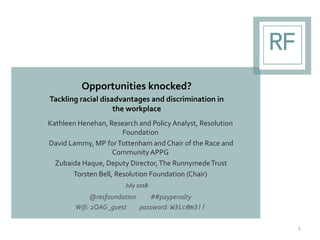 Opportunities knocked?
Tackling racial disadvantages and discrimination in
the workplace
1
Kathleen Henehan, Research and Policy Analyst, Resolution
Foundation
David Lammy, MP forTottenham and Chair of the Race and
CommunityAPPG
Zubaida Haque, Deputy Director,The RunnymedeTrust
Torsten Bell, Resolution Foundation (Chair)
July 2018
@resfoundation ##paypenalty
Wifi: 2QAG_guest password: W3lc0m3!!
 