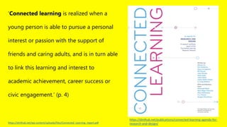 https://dmlhub.net/publications/connected-learning-agenda-for-
research-and-design/
‘Connected learning is realized when a
young person is able to pursue a personal
interest or passion with the support of
friends and caring adults, and is in turn able
to link this learning and interest to
academic achievement, career success or
civic engagement.’ (p. 4)
https://dmlhub.net/wp-content/uploads/files/Connected_Learning_report.pdf
 