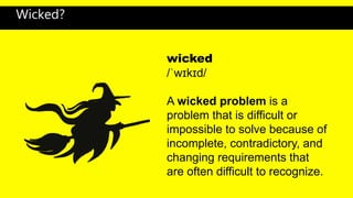 wicked
/ˈwɪkɪd/
A wicked problem is a
problem that is difficult or
impossible to solve because of
incomplete, contradictory, and
changing requirements that
are often difficult to recognize.
Wicked?
 